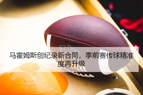 马霍姆斯创纪录新合同，季前赛传球精准度再升级