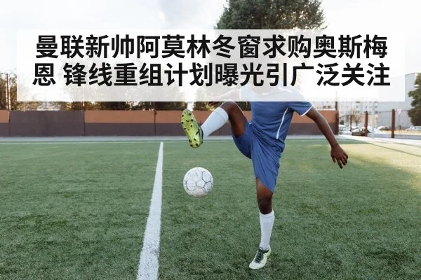 曼联新帅阿莫林冬窗求购奥斯梅恩 锋线重组计划曝光引广泛关注