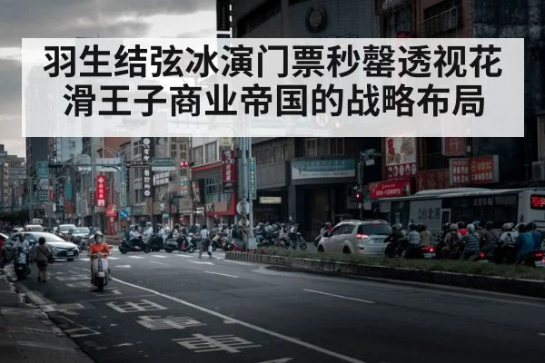 羽生结弦冰演门票秒罄透视花滑王子商业帝国的战略布局
