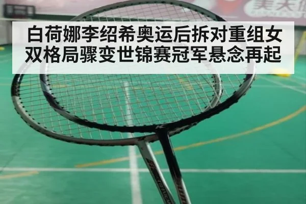 白荷娜李绍希奥运后拆对重组女双格局骤变世锦赛冠军悬念再起